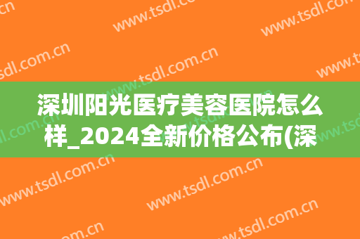 深圳阳光医疗美容医院怎么样_2024全新价格公布(深圳阳光美容整形医院营业时间)