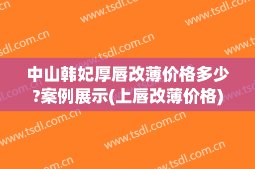 中山韩妃厚唇改薄价格多少?案例展示(上唇改薄价格)
