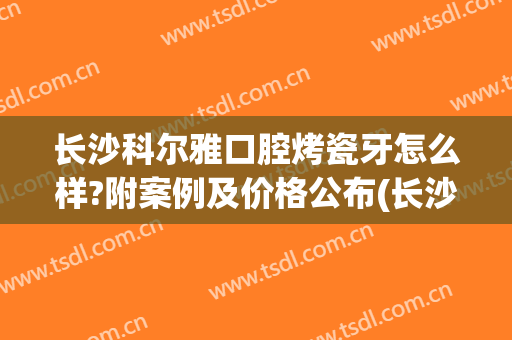 长沙科尔雅口腔烤瓷牙怎么样?附案例及价格公布(长沙烤瓷牙多少钱一粒)