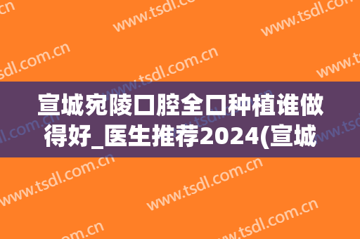 宣城宛陵口腔全口种植谁做得好_医生推荐2024(宣城种植牙)