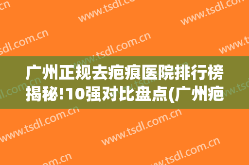 广州正规去疤痕医院排行榜揭秘!10强对比盘点(广州疤痕医院排名)