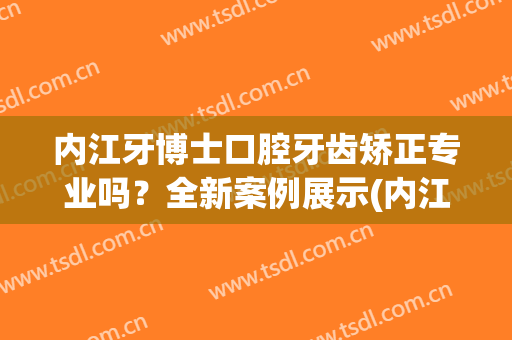 内江牙博士口腔牙齿矫正专业吗？全新案例展示(内江牙齿矫正医院推荐)