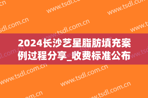 2024长沙艺星脂肪填充案例过程分享_收费标准公布(艺星自体脂肪填充)