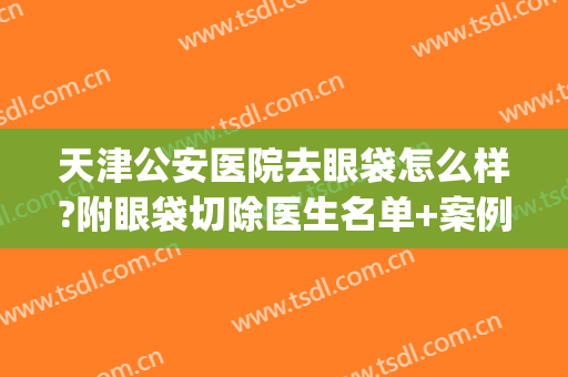 天津公安医院去眼袋怎么样?附眼袋切除医生名单+案例效果(天津眼科医院眼袋手术怎么样)