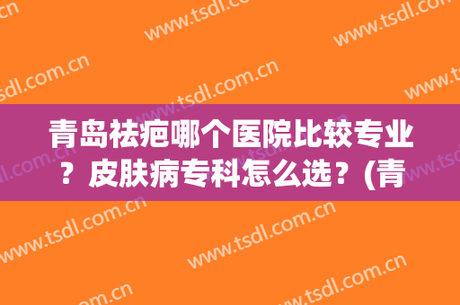 青岛祛疤哪个医院比较专业？皮肤病专科怎么选？(青岛皮肤病专科医院好)