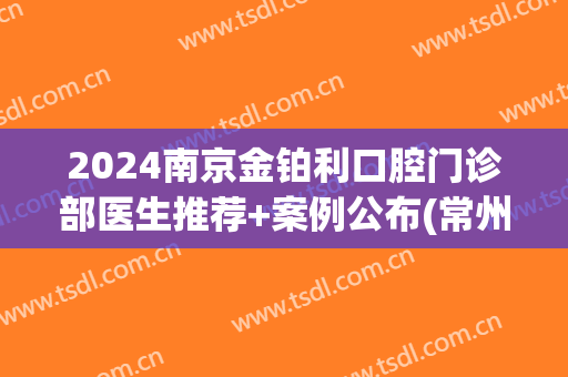 2024南京金铂利口腔门诊部医生推荐+案例公布(常州金铂利口腔门诊部)