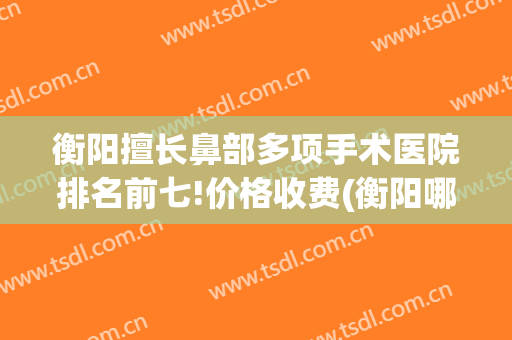衡阳擅长鼻部多项手术医院排名前七!价格收费(衡阳哪家医院耳鼻喉科技术最好)