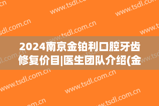 2024南京金铂利口腔牙齿修复价目|医生团队介绍(金铂利口腔拔牙多少钱)