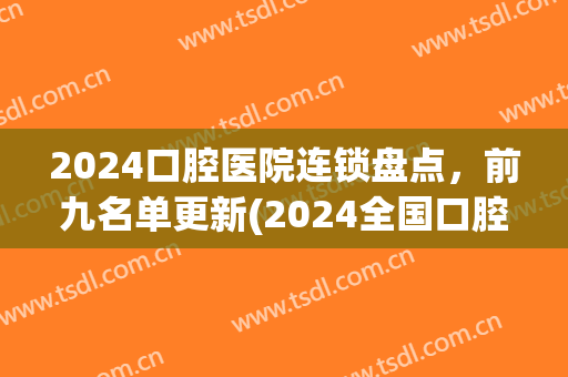 2024口腔医院连锁盘点，前九名单更新(2024全国口腔医院排名)