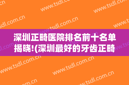 深圳正畸医院排名前十名单揭晓!(深圳最好的牙齿正畸医生)