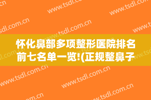 怀化鼻部多项整形医院排名前七名单一览!(正规整鼻子有名的医院)