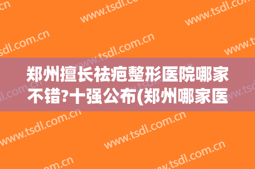 郑州擅长祛疤整形医院哪家不错?十强公布(郑州哪家医院去疤痕医院最好)