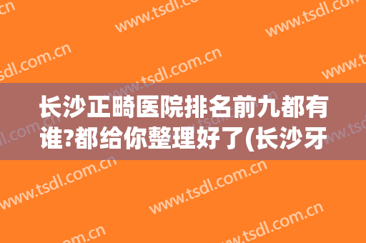 长沙正畸医院排名前九都有谁?都给你整理好了(长沙牙齿矫正最好的医院)