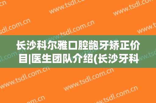 长沙科尔雅口腔龅牙矫正价目|医生团队介绍(长沙牙科矫正牙齿)