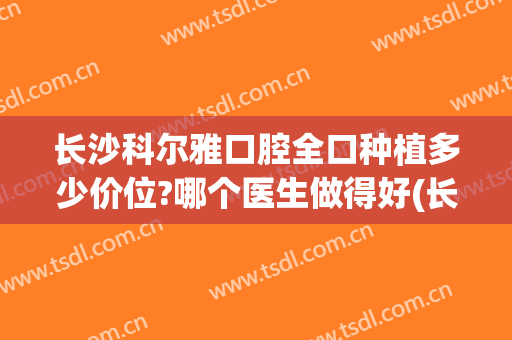 长沙科尔雅口腔全口种植多少价位?哪个医生做得好(长沙口腔种牙的价格)