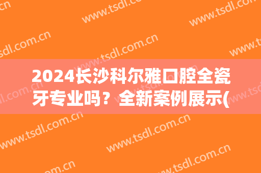 2024长沙科尔雅口腔全瓷牙专业吗？全新案例展示(长沙市口腔医院烤瓷牙)
