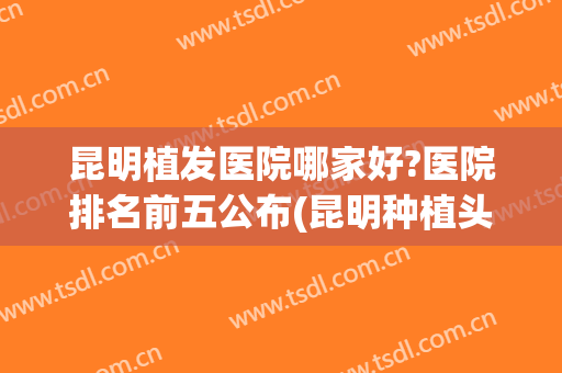 昆明植发医院哪家好?医院排名前五公布(昆明种植头发哪家医院好)