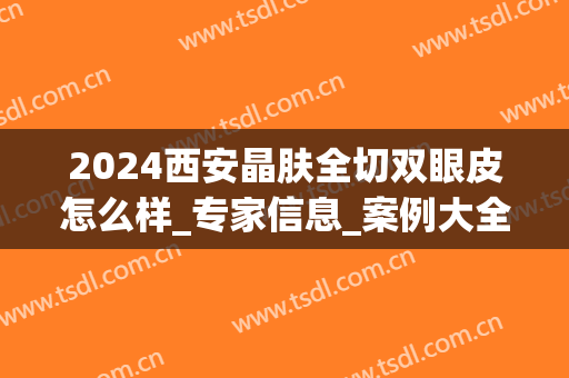 2024西安晶肤全切双眼皮怎么样_专家信息_案例大全欣赏