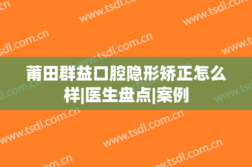 莆田群益口腔隐形矫正怎么样|医生盘点|案例
