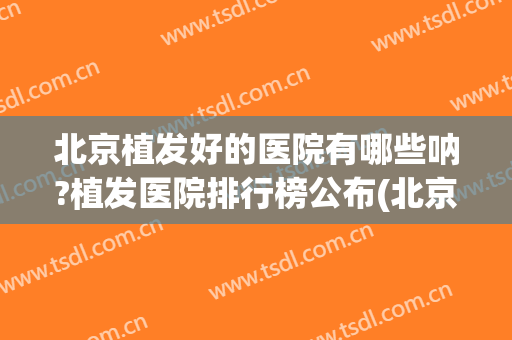 北京植发好的医院有哪些呐?植发医院排行榜公布(北京哪个医院植发最好)