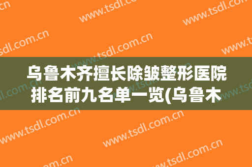乌鲁木齐擅长除皱整形医院排名前九名单一览(乌鲁木齐最好的整容整形医院)