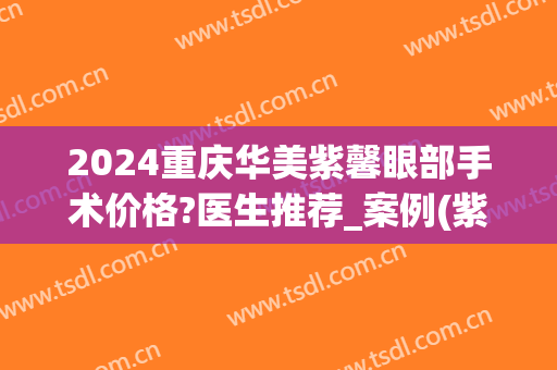 2024重庆华美紫馨眼部手术价格?医生推荐_案例(紫 馨广州三级外科 双眼皮手术价格)