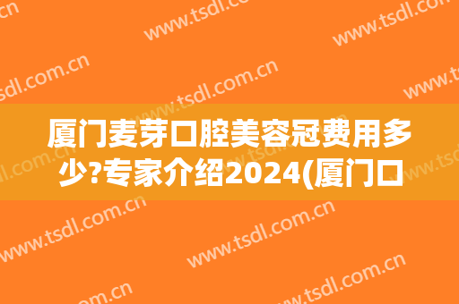 厦门麦芽口腔美容冠费用多少?专家介绍2024(厦门口腔医院种植牙收费标准)