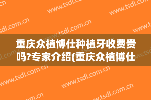 重庆众植博仕种植牙收费贵吗?专家介绍(重庆众植博仕口腔医院)
