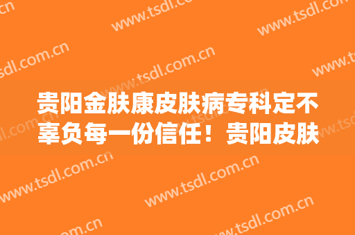 贵阳金肤康皮肤病专科定不辜负每一份信任！贵阳皮肤科皮肤病地址(贵州金阳医院皮肤科)
