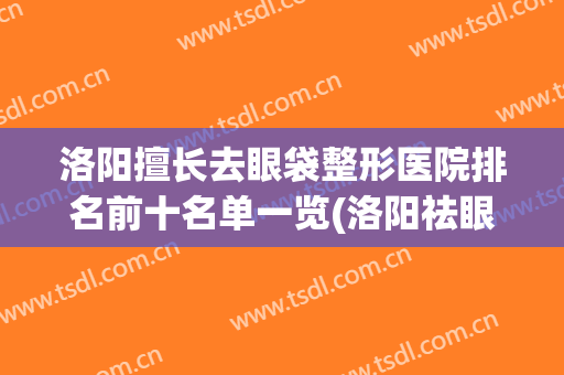 洛阳擅长去眼袋整形医院排名前十名单一览(洛阳祛眼袋哪个医院好)
