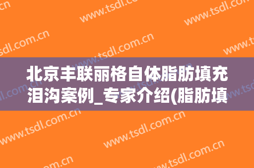 北京丰联丽格自体脂肪填充泪沟案例_专家介绍(脂肪填充泪沟成功案例)