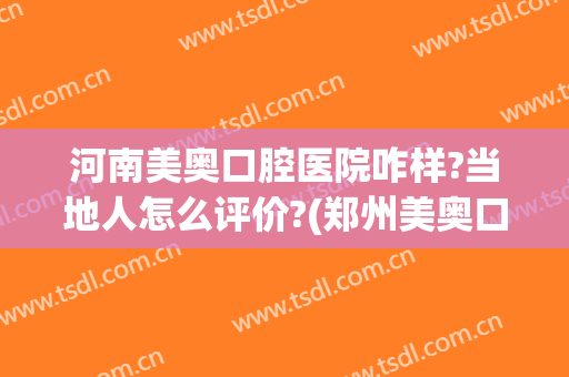 河南美奥口腔医院咋样?当地人怎么评价?(郑州美奥口腔怎么样)