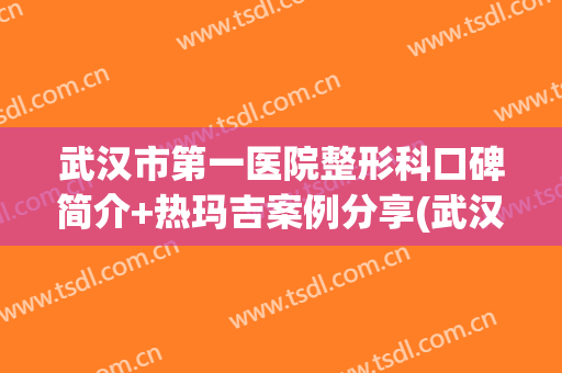 武汉市第一医院整形科口碑简介+热玛吉案例分享(武汉哪家整形医院有热玛吉)