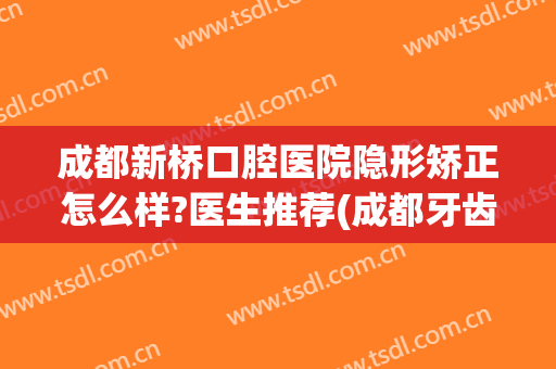 成都新桥口腔医院隐形矫正怎么样?医生推荐(成都牙齿隐形矫正)