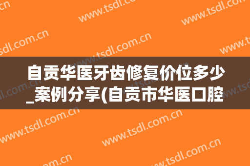 自贡华医牙齿修复价位多少_案例分享(自贡市华医口腔医院)