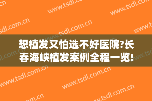 想植发又怕选不好医院?长春海峡植发案例全程一览!(哪家医院植发做的好)