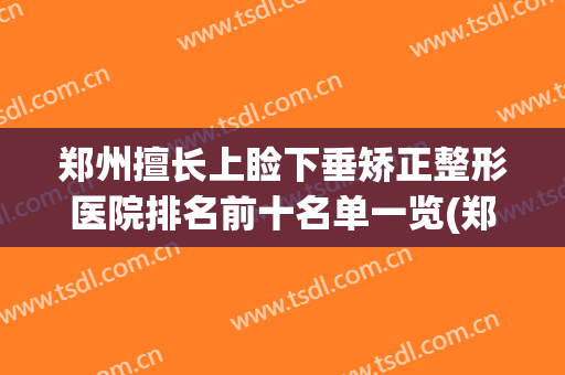 郑州擅长上睑下垂矫正整形医院排名前十名单一览(郑州上睑下垂医生)