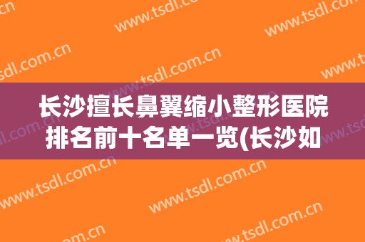 长沙擅长鼻翼缩小整形医院排名前十名单一览(长沙如何让鼻翼缩小)