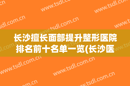 长沙擅长面部提升整形医院排名前十名单一览(长沙医院排名前十整形医院)