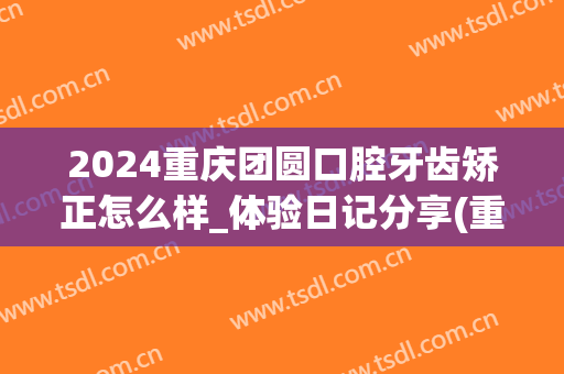 2024重庆团圆口腔牙齿矫正怎么样_体验日记分享(重庆市团圆口腔怎么样)