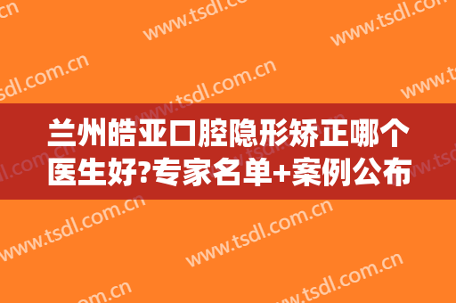 兰州皓亚口腔隐形矫正哪个医生好?专家名单+案例公布!(兰州皓亚口腔医院介绍)