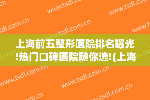 上海前五整形医院排名曝光!热门口碑医院随你选!(上海排名第一的整形医院)