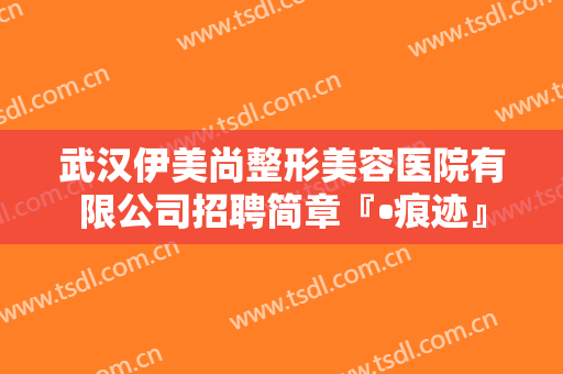 武汉伊美尚整形美容医院有限公司招聘简章『•痕迹』