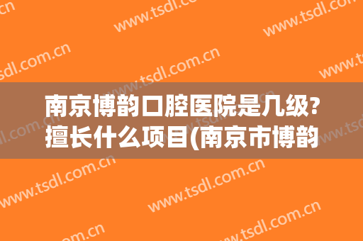 南京博韵口腔医院是几级?擅长什么项目(南京市博韵口腔医院)