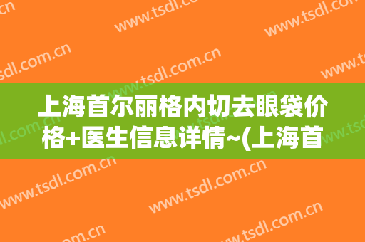 上海首尔丽格内切去眼袋价格+医生信息详情~(上海首尔丽格双眼皮怎么样)