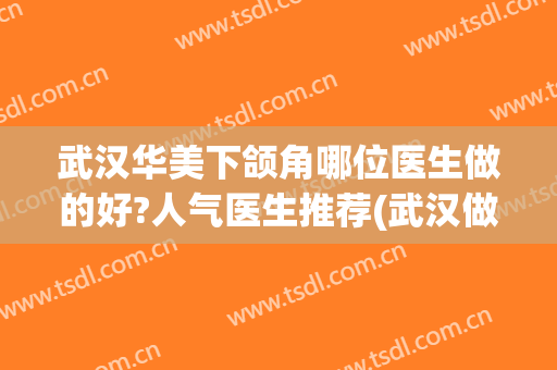 武汉华美下颌角哪位医生做的好?人气医生推荐(武汉做下颌角哪个医院好)