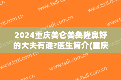 2024重庆美仑美奂隆鼻好的大夫有谁?医生简介(重庆美仑美奂整形医院正规吗)