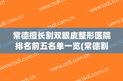 常德擅长割双眼皮整形医院排名前五名单一览(常德割双眼皮哪家好~在曹家医院看)