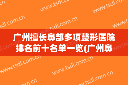 广州擅长鼻部多项整形医院排名前十名单一览(广州鼻子整形最好的医院)