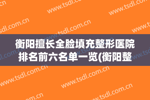 衡阳擅长全脸填充整形医院排名前六名单一览(衡阳整形美容哪里医院比较好)